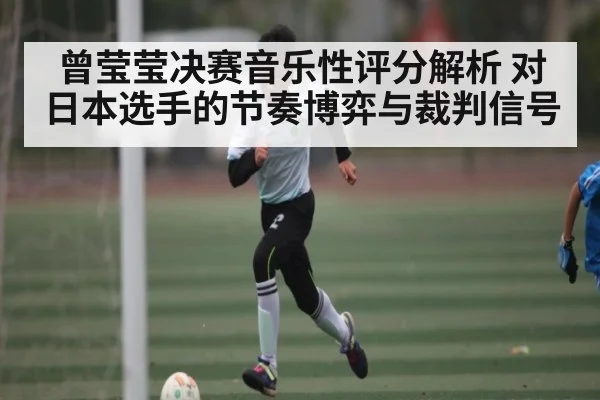 曾莹莹决赛音乐性评分解析 对日本选手的节奏博弈与裁判信号（kaiyun）